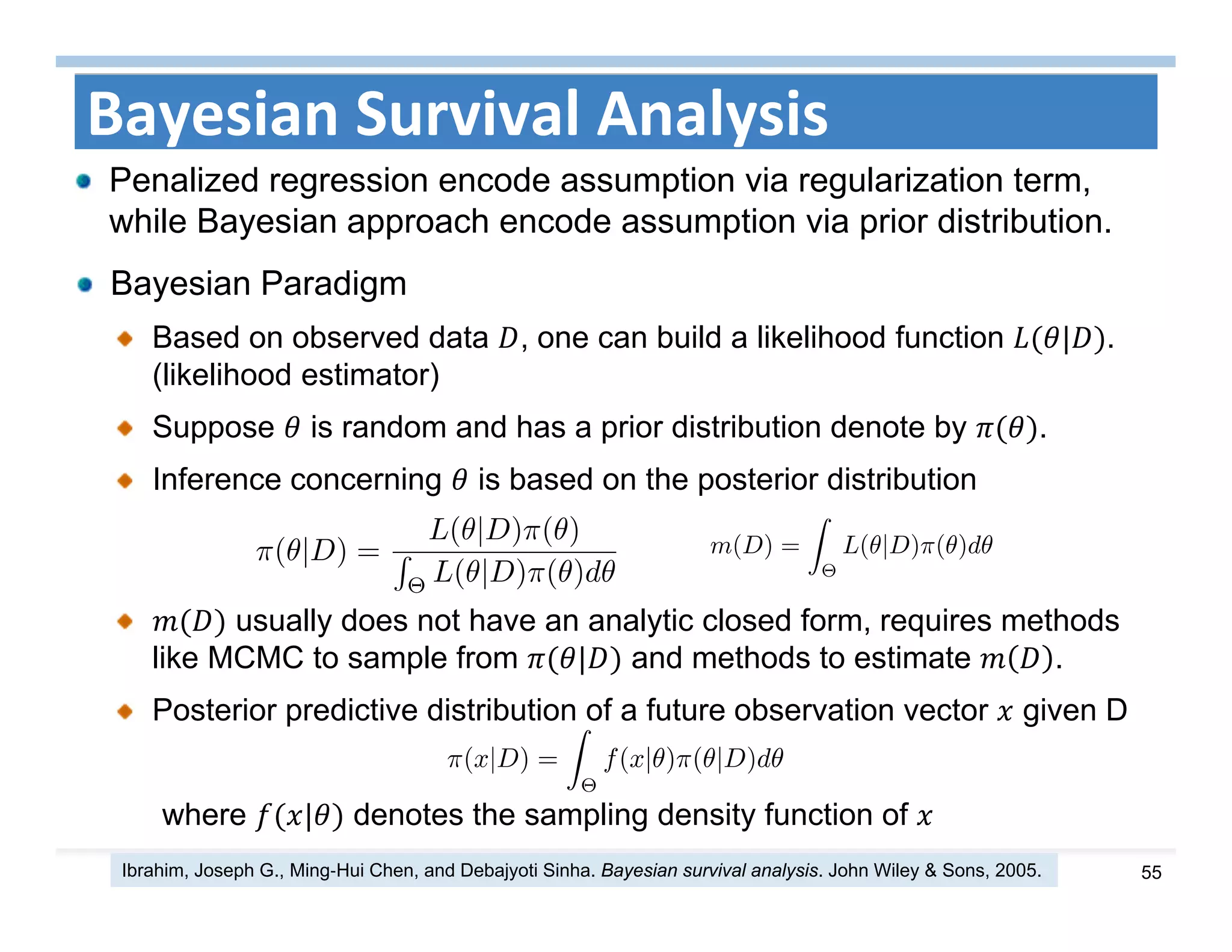 55
Bayesian Survival Analysis
Bayesian Paradigm
Based on observed data , one can build a likelihood function | .
(likelihood estimator)
Suppose is random and has a prior distribution denote by .
Inference concerning is based on the posterior distribution
usually does not have an analytic closed form, requires methods
like MCMC to sample from | and methods to estimate .
Posterior predictive distribution of a future observation vector given D
where | denotes the sampling density function of
Penalized regression encode assumption via regularization term,
while Bayesian approach encode assumption via prior distribution.
Ibrahim, Joseph G., Ming‐Hui Chen, and Debajyoti Sinha. Bayesian survival analysis. John Wiley & Sons, 2005.
 