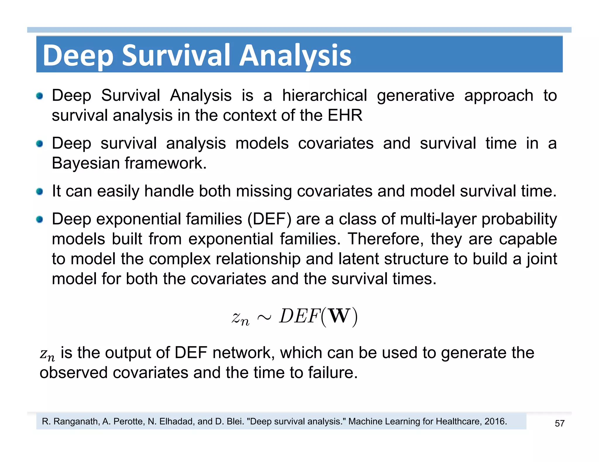 57
Deep Survival Analysis
Deep Survival Analysis is a hierarchical generative approach to
survival analysis in the context of the EHR
Deep survival analysis models covariates and survival time in a
Bayesian framework.
It can easily handle both missing covariates and model survival time.
Deep exponential families (DEF) are a class of multi-layer probability
models built from exponential families. Therefore, they are capable
to model the complex relationship and latent structure to build a joint
model for both the covariates and the survival times.
R. Ranganath, A. Perotte, N. Elhadad, and D. Blei. "Deep survival analysis." Machine Learning for Healthcare, 2016.
is the output of DEF network, which can be used to generate the
observed covariates and the time to failure.
 
