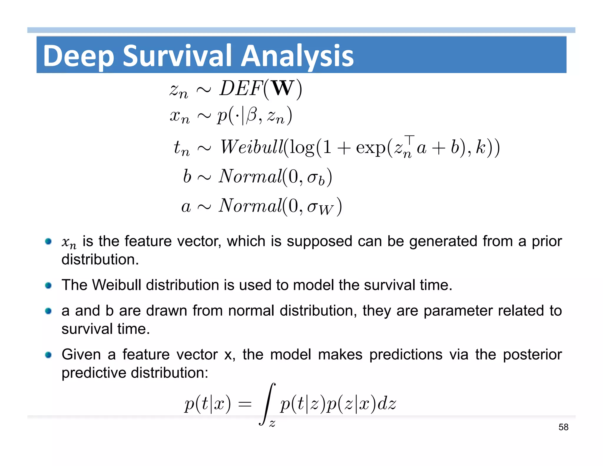 58
Deep Survival Analysis
is the feature vector, which is supposed can be generated from a prior
distribution.
The Weibull distribution is used to model the survival time.
a and b are drawn from normal distribution, they are parameter related to
survival time.
Given a feature vector x, the model makes predictions via the posterior
predictive distribution:
 