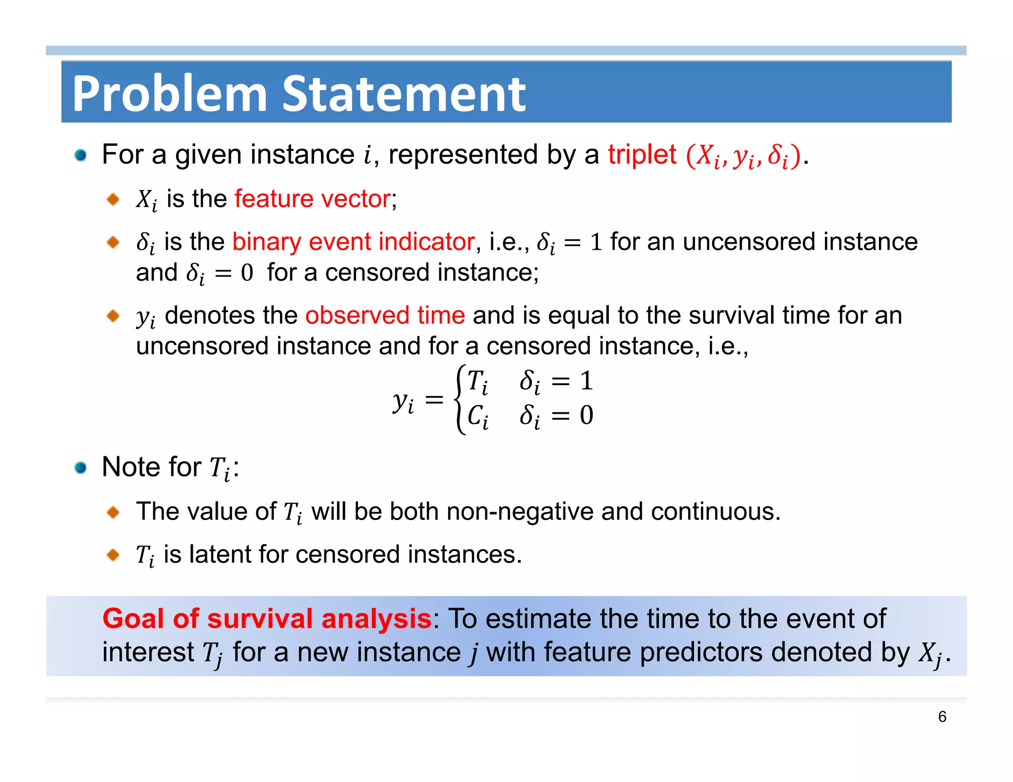 6
Goal of survival analysis: To estimate the time to the event of
interest for a new instance 	with feature predictors denoted by .
Problem Statement
For a given instance , represented by a triplet , , .
is the feature vector;
is the binary event indicator, i.e.,	 	 1 for an uncensored instance
and 0	 for a censored instance;
denotes the observed time and is equal to the survival time for an
uncensored instance and for a censored instance, i.e.,
1
0
Note for :
The value of will be both non-negative and continuous.
is latent for censored instances.
 