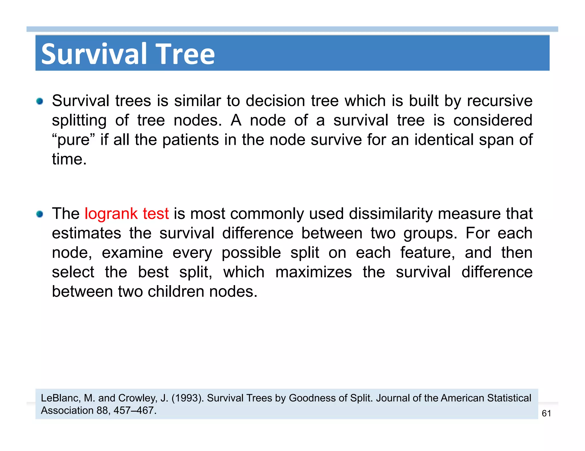 61
Survival Tree
Survival trees is similar to decision tree which is built by recursive
splitting of tree nodes. A node of a survival tree is considered
“pure” if all the patients in the node survive for an identical span of
time.
The logrank test is most commonly used dissimilarity measure that
estimates the survival difference between two groups. For each
node, examine every possible split on each feature, and then
select the best split, which maximizes the survival difference
between two children nodes.
LeBlanc, M. and Crowley, J. (1993). Survival Trees by Goodness of Split. Journal of the American Statistical
Association 88, 457–467.
 