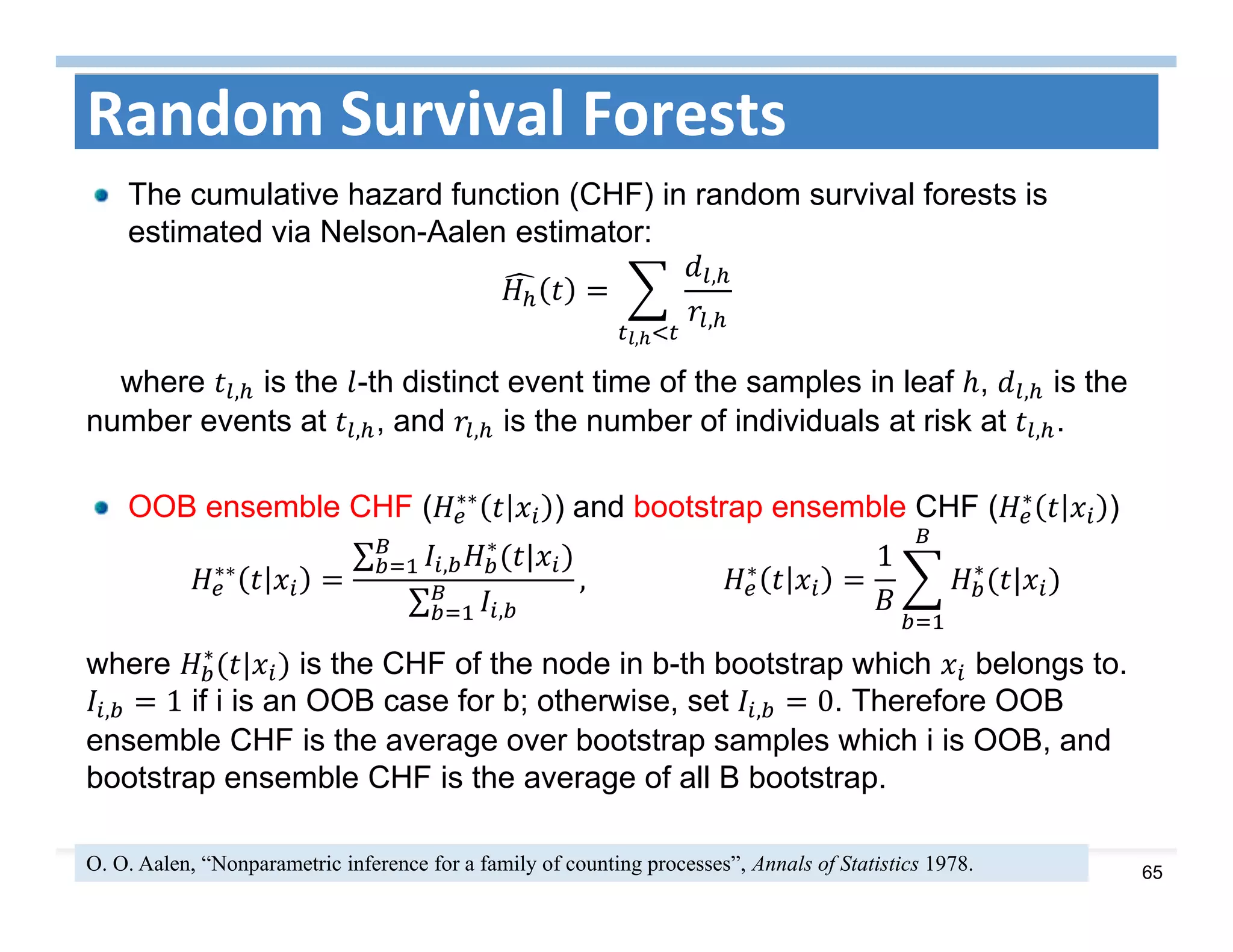 65
Random Survival Forests
The cumulative hazard function (CHF) in random survival forests is
estimated via Nelson-Aalen estimator:
,
,
,
where , is the -th distinct event time of the samples in leaf , , is the
number events at , , and , is the number of individuals at risk at , .
OOB ensemble CHF ( ∗∗
) and bootstrap ensemble CHF ( ∗
)
∗∗
∑ ,
∗
|
∑ ,
, 											 ∗
1 ∗
|
where ∗
| is the CHF of the node in b-th bootstrap which belongs to.
, 1 if i is an OOB case for b; otherwise, set , 0. Therefore OOB
ensemble CHF is the average over bootstrap samples which i is OOB, and
bootstrap ensemble CHF is the average of all B bootstrap.
O. O. Aalen, “Nonparametric inference for a family of counting processes”, Annals of Statistics 1978.
 