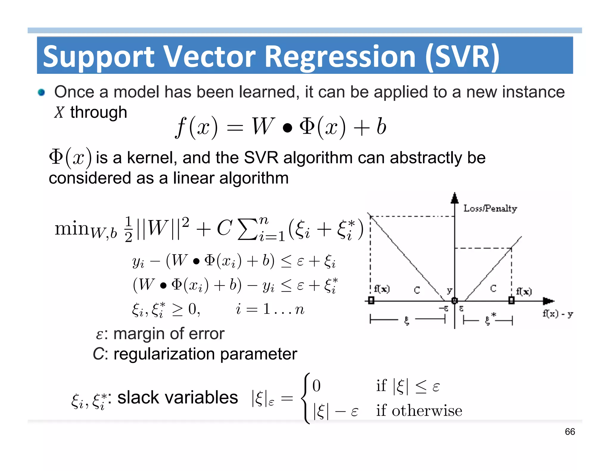 66
Support Vector Regression (SVR)
Once a model has been learned, it can be applied to a new instance
through
is a kernel, and the SVR algorithm can abstractly be
considered as a linear algorithm
	 : margin of error
C: regularization parameter
: slack variables
 