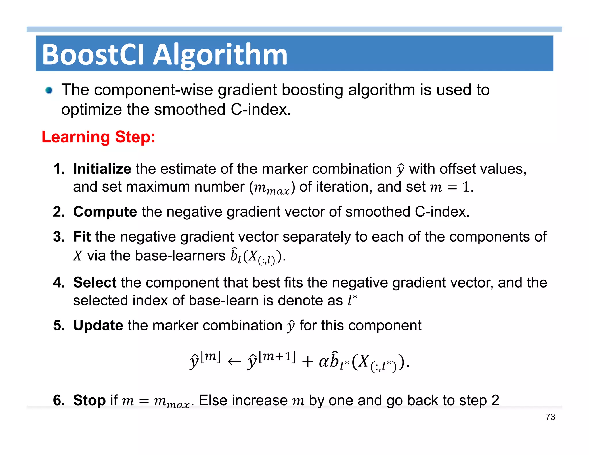 73
BoostCI Algorithm
The component-wise gradient boosting algorithm is used to
optimize the smoothed C-index.
Learning Step:
1. Initialize the estimate of the marker combination with offset values,
and set maximum number ( ) of iteration, and set 1.
2. Compute the negative gradient vector of smoothed C-index.
3. Fit the negative gradient vector separately to each of the components of
via the base-learners :, .
4. Select the component that best fits the negative gradient vector, and the
selected index of base-learn is denote as ∗
5. Update the marker combination for this component
6. Stop if . Else increase by one and go back to step 2
← ∗ :, ∗ .
 