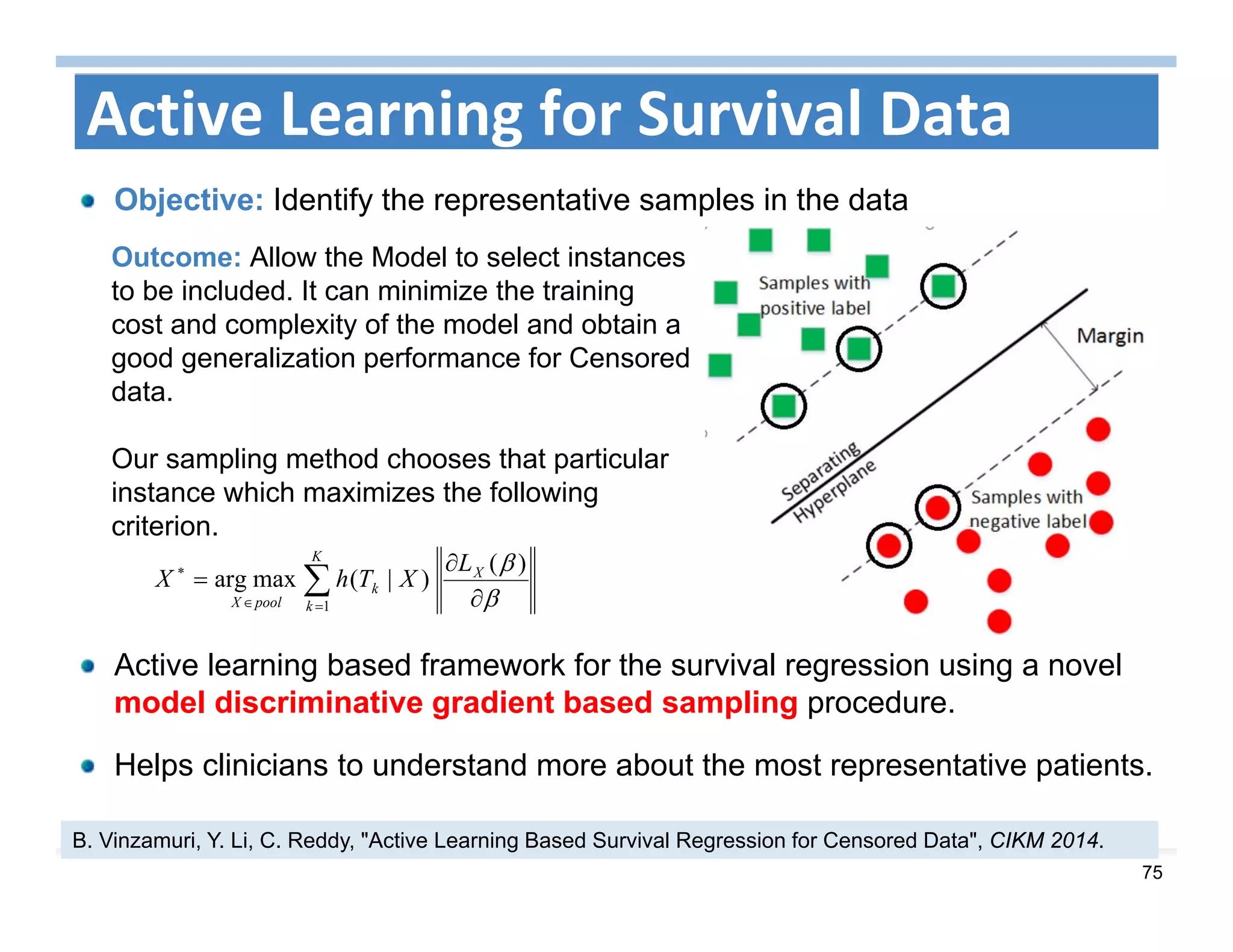75
Active Learning for Survival Data
Objective: Identify the representative samples in the data
Active learning based framework for the survival regression using a novel
model discriminative gradient based sampling procedure.
Helps clinicians to understand more about the most representative patients.
B. Vinzamuri, Y. Li, C. Reddy, "Active Learning Based Survival Regression for Censored Data", CIKM 2014.





K
k
X
k
poolX
L
XThX
1
)(
)|(maxarg


Outcome: Allow the Model to select instances
to be included. It can minimize the training
cost and complexity of the model and obtain a
good generalization performance for Censored
data.
Our sampling method chooses that particular
instance which maximizes the following
criterion.
 