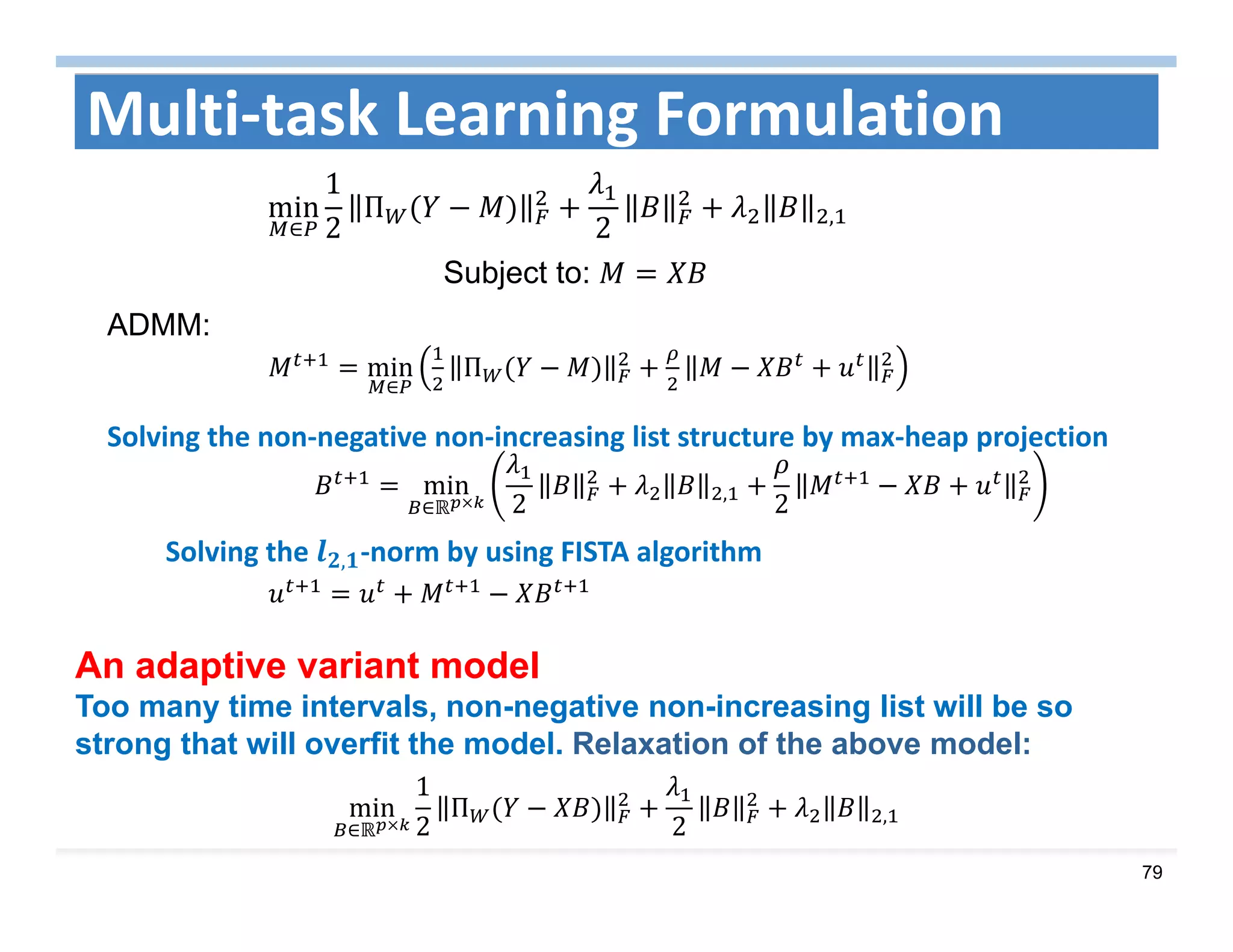 79
min
∈
Π
min
∈ 2 ,
2
Multi‐task Learning Formulation
min
∈
1
2
Π
2 ,
Subject to:
ADMM:
min
∈
1
2
Π
2 ,
Solving the  , ‐norm by using FISTA algorithm
Solving the non‐negative non‐increasing list structure by max‐heap projection
An adaptive variant model
Too many time intervals, non-negative non-increasing list will be so
strong that will overfit the model. Relaxation of the above model:
 