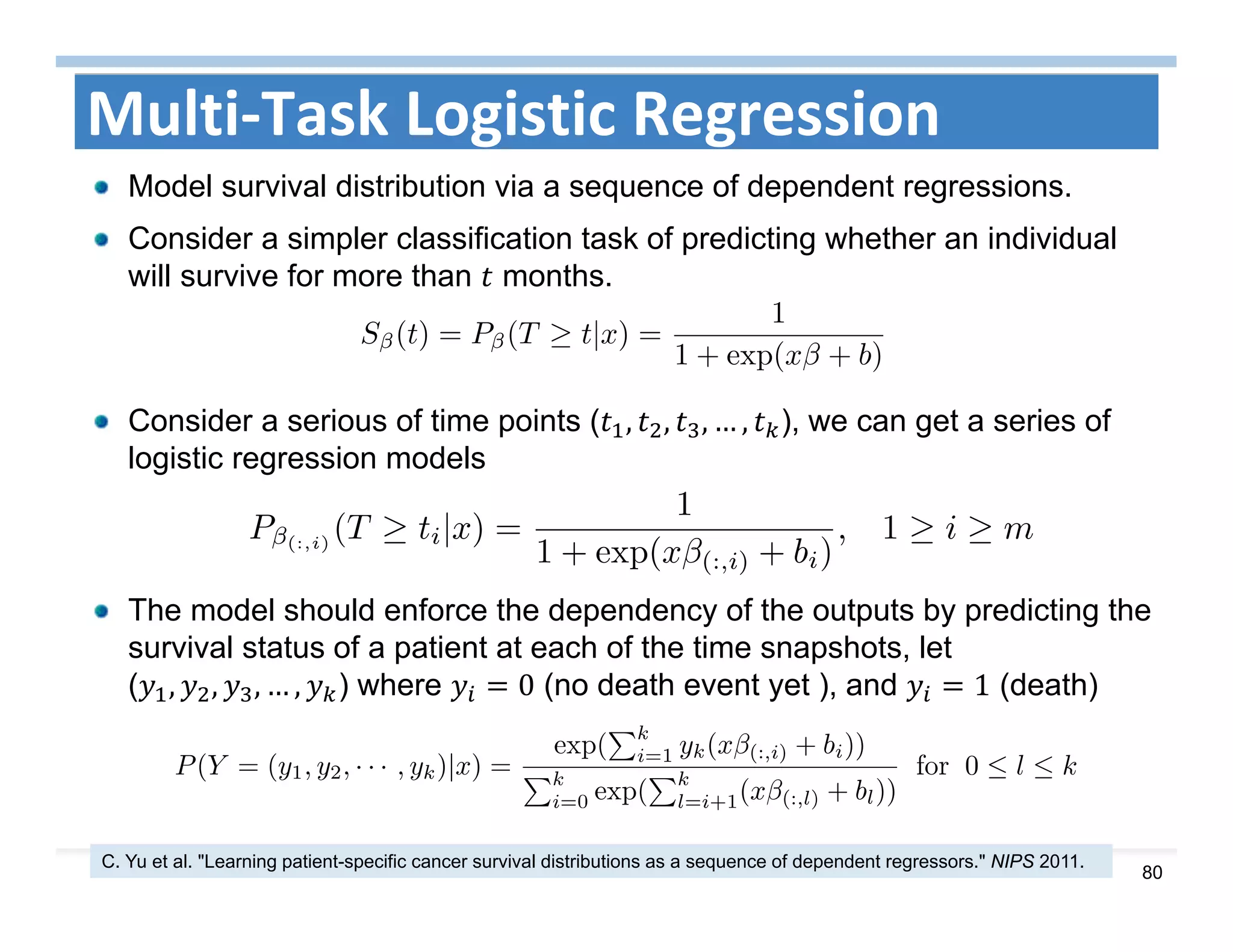80
Multi‐Task Logistic Regression
Model survival distribution via a sequence of dependent regressions.
Consider a simpler classification task of predicting whether an individual
will survive for more than months.
C. Yu et al. "Learning patient-specific cancer survival distributions as a sequence of dependent regressors." NIPS 2011.
Consider a serious of time points ( , , , … , ), we can get a series of
logistic regression models
The model should enforce the dependency of the outputs by predicting the
survival status of a patient at each of the time snapshots, let
( , , , … , ) where 0 (no death event yet ), and 1 (death)
 