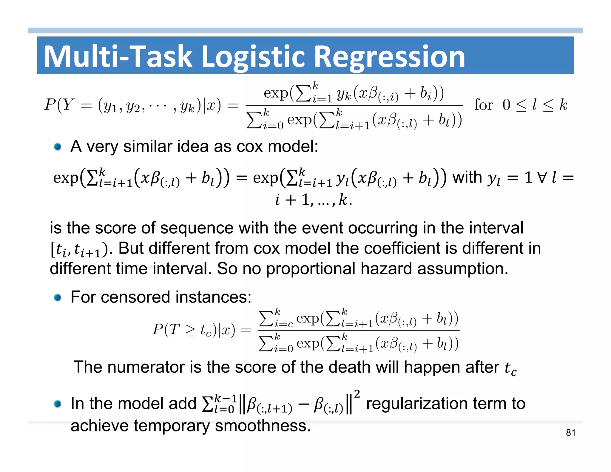 81
Multi‐Task Logistic Regression
A very similar idea as cox model:
exp ∑ :, exp ∑ :, with 1	∀	
1, … , .
is the score of sequence with the event occurring in the interval
, . But different from cox model the coefficient is different in
different time interval. So no proportional hazard assumption.
For censored instances:
The numerator is the score of the death will happen after
In the model add ∑ :, :, regularization term to
achieve temporary smoothness.
 
