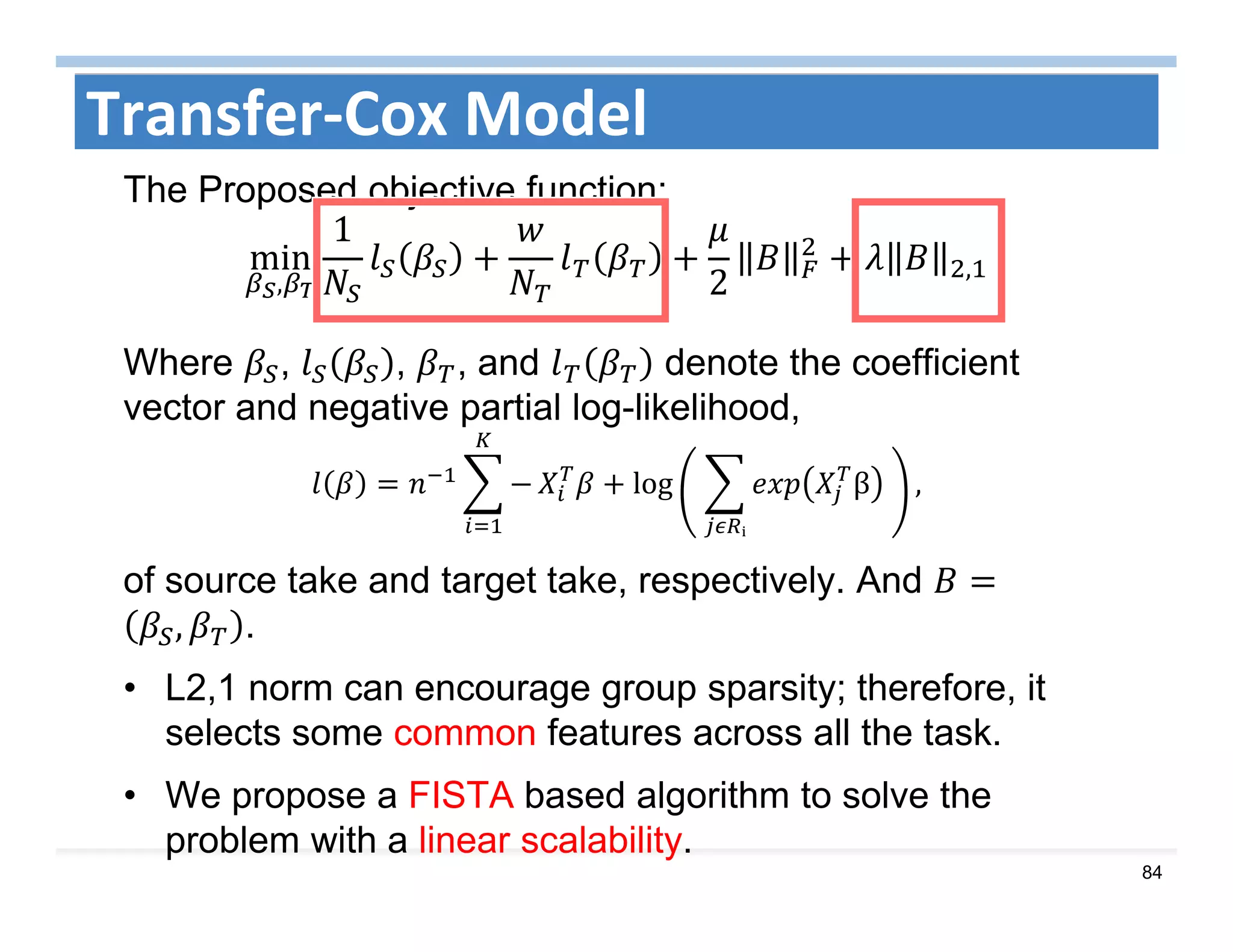 84
Transfer‐Cox Model
The Proposed objective function:
min
,
1
2 ,
Where , , , and denote the coefficient
vector and negative partial log-likelihood,
log 	 β 	
ᵢ
,
of source take and target take, respectively. And
, .
• L2,1 norm can encourage group sparsity; therefore, it
selects some common features across all the task.
• We propose a FISTA based algorithm to solve the
problem with a linear scalability.
 