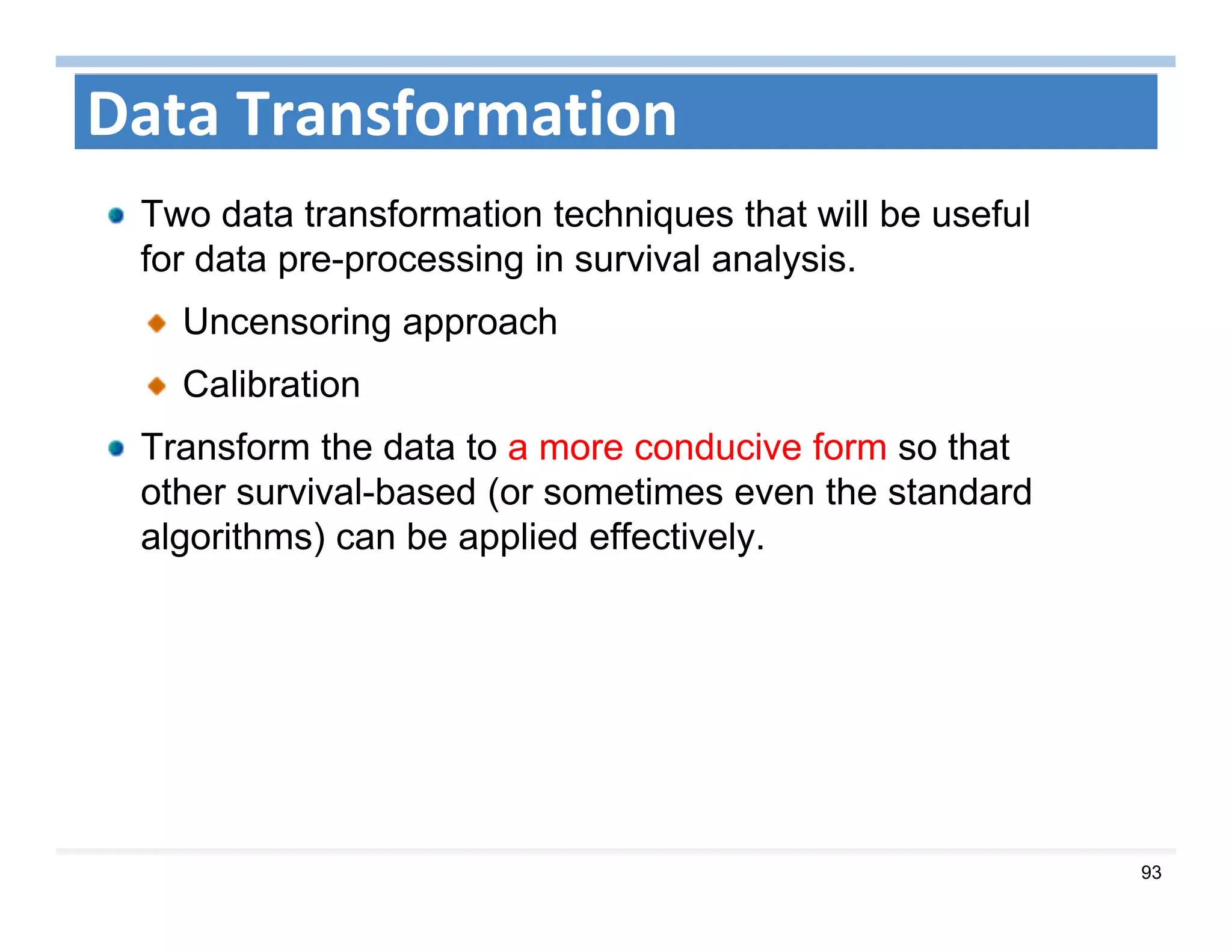 93
Data Transformation
Two data transformation techniques that will be useful
for data pre-processing in survival analysis.
Uncensoring approach
Calibration
Transform the data to a more conducive form so that
other survival-based (or sometimes even the standard
algorithms) can be applied effectively.
 