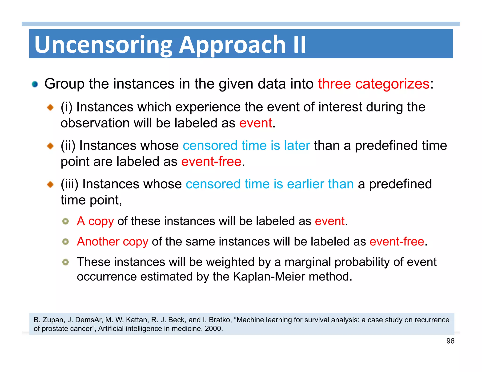 96
Uncensoring Approach II
Group the instances in the given data into three categorizes:
(i) Instances which experience the event of interest during the
observation will be labeled as event.
(ii) Instances whose censored time is later than a predefined time
point are labeled as event-free.
(iii) Instances whose censored time is earlier than a predefined
time point,
A copy of these instances will be labeled as event.
Another copy of the same instances will be labeled as event-free.
These instances will be weighted by a marginal probability of event
occurrence estimated by the Kaplan-Meier method.
B. Zupan, J. DemsAr, M. W. Kattan, R. J. Beck, and I. Bratko, “Machine learning for survival analysis: a case study on recurrence
of prostate cancer”, Artificial intelligence in medicine, 2000.
 