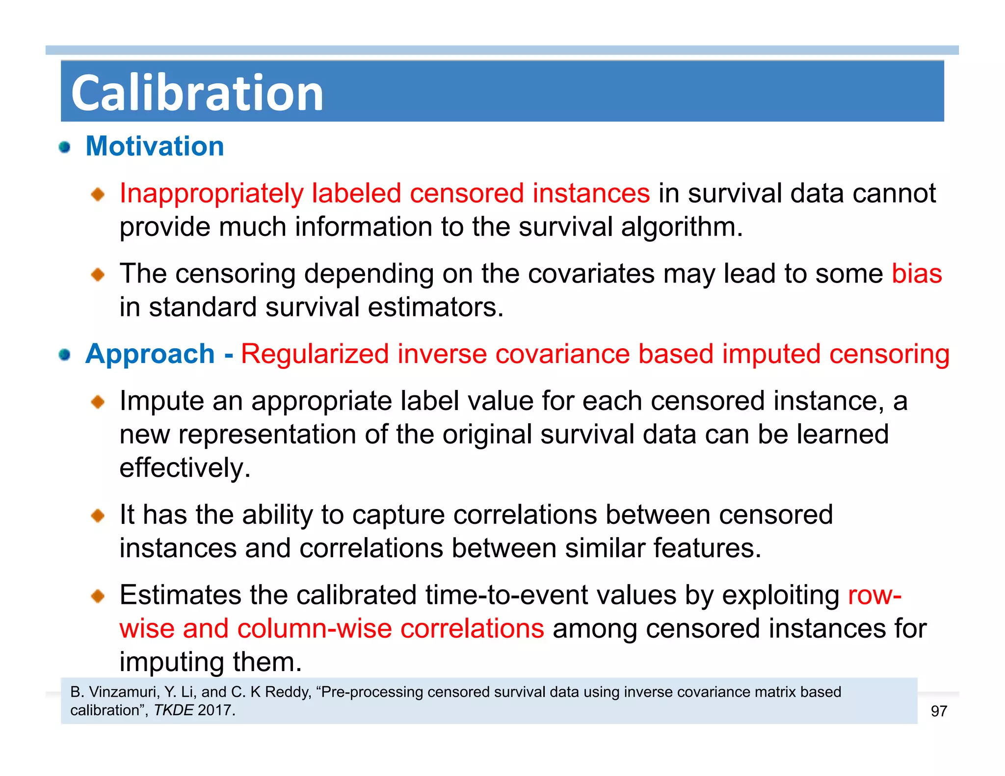 97
Calibration
Motivation
Inappropriately labeled censored instances in survival data cannot
provide much information to the survival algorithm.
The censoring depending on the covariates may lead to some bias
in standard survival estimators.
Approach - Regularized inverse covariance based imputed censoring
Impute an appropriate label value for each censored instance, a
new representation of the original survival data can be learned
effectively.
It has the ability to capture correlations between censored
instances and correlations between similar features.
Estimates the calibrated time-to-event values by exploiting row-
wise and column-wise correlations among censored instances for
imputing them.
B. Vinzamuri, Y. Li, and C. K Reddy, “Pre-processing censored survival data using inverse covariance matrix based
calibration”, TKDE 2017.
 