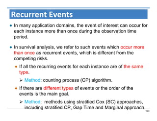 103
Recurrent Events
In many application domains, the event of interest can occur for
each instance more than once during the observation time
period.
In survival analysis, we refer to such events which occur more
than once as recurrent events, which is different from the
competing risks.
If all the recurring events for each instance are of the same
type.
 Method: counting process (CP) algorithm.
If there are different types of events or the order of the
events is the main goal.
 Method: methods using stratified Cox (SC) approaches,
including stratified CP, Gap Time and Marginal approach.
 