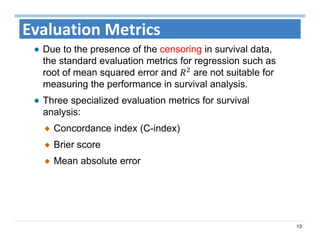 13
Evaluation Metrics
Due to the presence of the censoring in survival data,
the standard evaluation metrics for regression such as
root of mean squared error and are not suitable for
measuring the performance in survival analysis.
Three specialized evaluation metrics for survival
analysis:
Concordance index (C-index)
Brier score
Mean absolute error
 