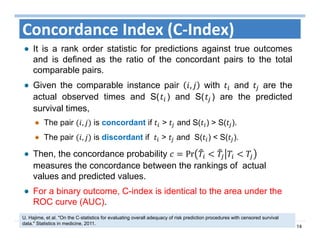 14
Concordance Index (C‐Index)
It is a rank order statistic for predictions against true outcomes
and is defined as the ratio of the concordant pairs to the total
comparable pairs.
Given the comparable instance pair , with and are the
actual observed times and S( ) and S( ) are the predicted
survival times,
The pair , is concordant if > and S( ) > S( ).
The pair , is discordant if > and S( ) < S( ).
Then, the concordance probability Pr 	
measures the concordance between the rankings of actual
values and predicted values.
For a binary outcome, C-index is identical to the area under the
ROC curve (AUC).
U. Hajime, et al. "On the C‐statistics for evaluating overall adequacy of risk prediction procedures with censored survival
data." Statistics in medicine, 2011.
 