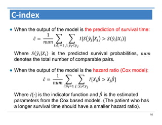 16
C‐index
When the output of the model is the prediction of survival time:
̂ 	
1
|
:	:
Where | is the predicted survival probabilities,
denotes the total number of comparable pairs.
When the output of the model is the hazard ratio (Cox model):
̂ 	
1
:	:
Where · is the indicator function and is the estimated
parameters from the Cox based models. (The patient who has
a longer survival time should have a smaller hazard ratio).
 