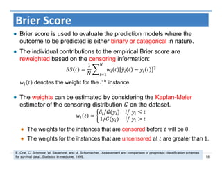 18
Brier Score
Brier score is used to evaluate the prediction models where the
outcome to be predicted is either binary or categorical in nature.
The individual contributions to the empirical Brier score are
reweighted based on the censoring information:
1
denotes the weight for the instance.
The weights can be estimated by considering the Kaplan-Meier
estimator of the censoring distribution on the dataset.
/ 	
1/ 	
The weights for the instances that are censored before will be 0.
The weights for the instances that are uncensored at are greater than 1.
E. Graf, C. Schmoor, W. Sauerbrei, and M. Schumacher, “Assessment and comparison of prognostic classification schemes
for survival data”, Statistics in medicine, 1999.
 