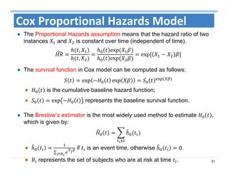 31
Cox Proportional Hazards Model
The Proportional Hazards assumption means that the hazard ratio of two
instances and is constant over time (independent of time).
,
,
exp	
exp	
exp	
The survival function in Cox model can be computed as follows:
exp exp 	
is the cumulative baseline hazard function;
exp represents the baseline survival function.
The Breslow’s estimator is the most widely used method to estimate ,
which is given by:
∑ ∈
if is an event time, otherwise 0.
represents the set of subjects who are at risk at time .
 