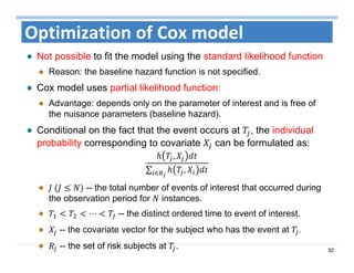 32
Optimization of Cox model
Not possible to fit the model using the standard likelihood function
Reason: the baseline hazard function is not specified.
Cox model uses partial likelihood function:
Advantage: depends only on the parameter of interest and is free of
the nuisance parameters (baseline hazard).
Conditional on the fact that the event occurs at , the individual
probability corresponding to covariate can be formulated as:
,
∑ ,∈
	 -- the total number of events of interest that occurred during
the observation period for instances.
⋯ -- the distinct ordered time to event of interest.
-- the covariate vector for the subject who has the event at .
-- the set of risk subjects at .
 