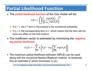33
Partial Likelihood Function
The partial likelihood function of the Cox model will be:
exp	
∑ exp	∈
If	 1, the term in the product is the conditional probability;
if	 0, the corresponding term is 1, which means that the term will not
have any effect on the final product.
The coefficient vector is estimated by minimizing the negative
log-partial likelihood:
exp	
∈
The maximum partial likelihood estimator (MPLE) can be used
along with the numerical Newton-Raphson method to iteratively
find an estimator	 which minimizes .
D. R. Cox, Regression models and life tables, Journal of the Royal Statistical Society, 1972.
 