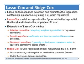 35
Lasso‐Cox and Ridge‐Cox
Lasso performs feature selection and estimates the regression
coefficients simultaneously using a ℓ -norm regularizer .
Lasso-Cox model incorporates the ℓ -norm into the log-partial
likelihood and inherits the properties of Lasso.
Extensions of Lasso-Cox method:
Adaptive Lasso-Cox - adaptively weighted ℓ -penalties on regression
coefficients.
Fused Lasso-Cox - coefficients and their successive differences are
penalized.
Graphical Lasso-Cox - ℓ -penalty on the inverse covariance matrix is
applied to estimate the sparse graphs .
Ridge-Cox is Cox regression model regularized by a ℓ -norm
Incorporates a ℓ -norm regularizer to select the correlated features.
Shrink their values towards each other.
N. Simon et al., “Regularization paths for Coxs proportional hazards model via coordinate descent”, JSS 2011.
 