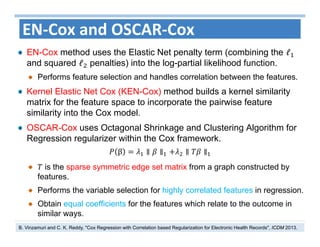 36
EN‐Cox and OSCAR‐Cox
EN-Cox method uses the Elastic Net penalty term (combining the ℓ
and squared ℓ penalties) into the log-partial likelihood function.
Performs feature selection and handles correlation between the features.
Kernel Elastic Net Cox (KEN-Cox) method builds a kernel similarity
matrix for the feature space to incorporate the pairwise feature
similarity into the Cox model.
OSCAR-Cox uses Octagonal Shrinkage and Clustering Algorithm for
Regression regularizer within the Cox framework.
β ∥ ∥ ∥ ∥
is the sparse symmetric edge set matrix from a graph constructed by
features.
Performs the variable selection for highly correlated features in regression.
Obtain equal coefficients for the features which relate to the outcome in
similar ways.
B. Vinzamuri and C. K. Reddy, "Cox Regression with Correlation based Regularization for Electronic Health Records", ICDM 2013.
 