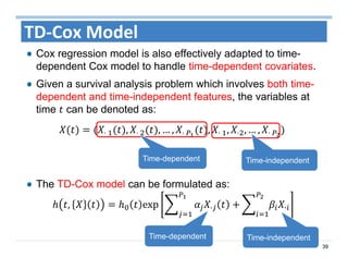 39
TD‐Cox Model
Cox regression model is also effectively adapted to time-
dependent Cox model to handle time-dependent covariates.
Given a survival analysis problem which involves both time-
dependent and time-independent features, the variables at
time can be denoted as:
⋅	 , ⋅	 , … , ⋅	 , ⋅	 , ⋅ , … , ⋅	 	
The TD-Cox model can be formulated as:
, exp	 · ·
Time-dependent Time-independent
Time-dependent Time-independent
 