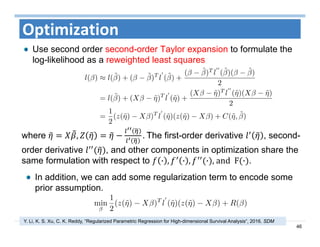 46
Optimization
Use second order second-order Taylor expansion to formulate the
log-likelihood as a reweighted least squares
where , . The first-order derivative , second-
order derivative , and other components in optimization share the
same formulation with respect to · , · , · ,	and		F · .
In addition, we can add some regularization term to encode some
prior assumption.
Y. Li, K. S. Xu, C. K. Reddy, “Regularized Parametric Regression for High-dimensional Survival Analysis“, 2016. SDM
 