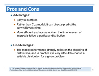 47
Pros and Cons
Advantages:
Easy to interpret.
Rather than Cox model, it can directly predict the
survival(event) time.
More efficient and accurate when the time to event of
interest is follow a particular distribution.
Disadvantages:
The model performance strongly relies on the choosing of
distribution, and in practice it is very difficult to choose a
suitable distribution for a given problem.
Li, Yan, Vineeth Rakesh, and Chandan K. Reddy. "Project success prediction in crowdfunding environments."
Proceedings of the Ninth ACM International Conference on Web Search and Data Mining. ACM, 2016.
 