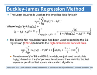 51
The Elastic-Net regularizer also has been used to penalize the BJ-
regression (EN-BJ) to handle the high-dimensional survival data.
To estimate of of BJ and EN-BJ models, we just need to calculate
log ∗
based on the of pervious iteration and then minimize the lest
square or penalized lest square via standard algorithms.
Buckley‐James Regression Method
The Least squares is used as the empirical loss function
min
1
2
log ∗
Where log ∗
= log
1 ·
1 log
min
1
2
log ∗
	 1 	
1
2
	
2
2
Wang, Sijian, et al. “Doubly Penalized Buckley–James Method for Survival Data with High‐Dimensional Covariates.” Biometrics, 2008
 