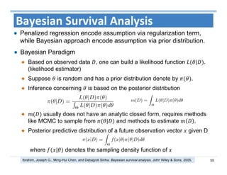 55
Bayesian Survival Analysis
Bayesian Paradigm
Based on observed data , one can build a likelihood function | .
(likelihood estimator)
Suppose is random and has a prior distribution denote by .
Inference concerning is based on the posterior distribution
usually does not have an analytic closed form, requires methods
like MCMC to sample from | and methods to estimate .
Posterior predictive distribution of a future observation vector given D
where | denotes the sampling density function of
Penalized regression encode assumption via regularization term,
while Bayesian approach encode assumption via prior distribution.
Ibrahim, Joseph G., Ming‐Hui Chen, and Debajyoti Sinha. Bayesian survival analysis. John Wiley & Sons, 2005.
 