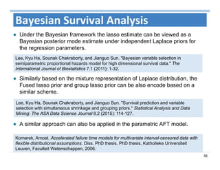 56
Bayesian Survival Analysis
Under the Bayesian framework the lasso estimate can be viewed as a
Bayesian posterior mode estimate under independent Laplace priors for
the regression parameters.
Komarek, Arnost. Accelerated failure time models for multivariate interval-censored data with
flexible distributional assumptions. Diss. PhD thesis, PhD thesis, Katholieke Universiteit
Leuven, Faculteit Wetenschappen, 2006.
Lee, Kyu Ha, Sounak Chakraborty, and Jianguo Sun. "Bayesian variable selection in
semiparametric proportional hazards model for high dimensional survival data." The
International Journal of Biostatistics 7.1 (2011): 1-32.
Similarly based on the mixture representation of Laplace distribution, the
Fused lasso prior and group lasso prior can be also encode based on a
similar scheme.
Lee, Kyu Ha, Sounak Chakraborty, and Jianguo Sun. "Survival prediction and variable
selection with simultaneous shrinkage and grouping priors." Statistical Analysis and Data
Mining: The ASA Data Science Journal 8.2 (2015): 114-127.
A similar approach can also be applied in the parametric AFT model.
 