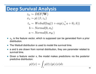 58
Deep Survival Analysis
is the feature vector, which is supposed can be generated from a prior
distribution.
The Weibull distribution is used to model the survival time.
a and b are drawn from normal distribution, they are parameter related to
survival time.
Given a feature vector x, the model makes predictions via the posterior
predictive distribution:
 
