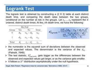 62
Logrank Test
∑ /
∑
 the numerator is the squared sum of deviations between the observed
and expected values. The denominator is the variance of the
(Patnaik ,1948).
 The test statistic, , gets bigger as the differences between the
observed and expected values get larger, or as the variance gets smaller.
 It follows a distribution asymptotically under the null hypothesis.
The logrank test is obtained by constructing a (2 X 2) table at each distinct
death time, and comparing the death rates between the two groups,
conditional on the number at risk in the groups. Let , … , 	represent the
ordered, distinct death times. At the -th death time, we have the following:
Segal, Mark Robert. "Regression trees for censored data." Biometrics (1988): 35-47.
 