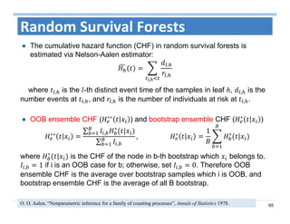 65
Random Survival Forests
The cumulative hazard function (CHF) in random survival forests is
estimated via Nelson-Aalen estimator:
,
,
,
where , is the -th distinct event time of the samples in leaf , , is the
number events at , , and , is the number of individuals at risk at , .
OOB ensemble CHF ( ∗∗
) and bootstrap ensemble CHF ( ∗
)
∗∗
∑ ,
∗
|
∑ ,
, 											 ∗
1 ∗
|
where ∗
| is the CHF of the node in b-th bootstrap which belongs to.
, 1 if i is an OOB case for b; otherwise, set , 0. Therefore OOB
ensemble CHF is the average over bootstrap samples which i is OOB, and
bootstrap ensemble CHF is the average of all B bootstrap.
O. O. Aalen, “Nonparametric inference for a family of counting processes”, Annals of Statistics 1978.
 