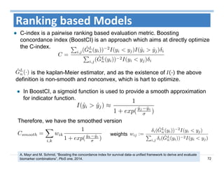 72
Ranking based Models
C-index is a pairwise ranking based evaluation metric. Boosting
concordance index (BoostCI) is an approach which aims at directly optimize
the C-index.
is the kaplan-Meier estimator, and as the existence of · the above
definition is non-smooth and nonconvex, which is hart to optimize.
In BoostCI, a sigmoid function is used to provide a smooth approximation
for indicator function.
Therefore, we have the smoothed version
weights
A. Mayr and M. Schmid, “Boosting the concordance index for survival data–a unified framework to derive and evaluate
biomarker combinations”, PloS one, 2014.
 