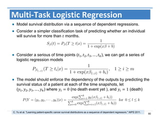 80
Multi‐Task Logistic Regression
Model survival distribution via a sequence of dependent regressions.
Consider a simpler classification task of predicting whether an individual
will survive for more than months.
C. Yu et al. "Learning patient-specific cancer survival distributions as a sequence of dependent regressors." NIPS 2011.
Consider a serious of time points ( , , , … , ), we can get a series of
logistic regression models
The model should enforce the dependency of the outputs by predicting the
survival status of a patient at each of the time snapshots, let
( , , , … , ) where 0 (no death event yet ), and 1 (death)
 
