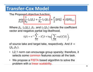 84
Transfer‐Cox Model
The Proposed objective function:
min
,
1
2 ,
Where , , , and denote the coefficient
vector and negative partial log-likelihood,
log 	 β 	
ᵢ
,
of source take and target take, respectively. And
, .
• L2,1 norm can encourage group sparsity; therefore, it
selects some common features across all the task.
• We propose a FISTA based algorithm to solve the
problem with a linear scalability.
 