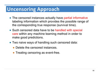 94
Uncensoring Approach
The censored instances actually have partial informative
labeling information which provides the possible range of
the corresponding true response (survival time).
Such censored data have to be handled with special
care within any machine learning method in order to
make good predictions.
Two naive ways of handling such censored data:
Delete the censored instances.
Treating censoring as event-free.
 