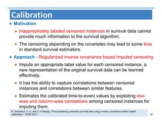 97
Calibration
Motivation
Inappropriately labeled censored instances in survival data cannot
provide much information to the survival algorithm.
The censoring depending on the covariates may lead to some bias
in standard survival estimators.
Approach - Regularized inverse covariance based imputed censoring
Impute an appropriate label value for each censored instance, a
new representation of the original survival data can be learned
effectively.
It has the ability to capture correlations between censored
instances and correlations between similar features.
Estimates the calibrated time-to-event values by exploiting row-
wise and column-wise correlations among censored instances for
imputing them.
B. Vinzamuri, Y. Li, and C. K Reddy, “Pre-processing censored survival data using inverse covariance matrix based
calibration”, TKDE 2017.
 