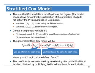 99
Stratified Cox Model
The stratified Cox model is a modification of the regular Cox model
which allows for control by stratification of the predictors which do
not satisfy the PH assumption in Cox model.
Variables , , … , do not satisfy the PH assumption.
Variables , , … , satisfy the PH assumption.
Create a single new variable ∗
:
(1) categorize each ; (2) form all the possible combinations of categories;
(3) the strata are the categories of ∗
.
The general stratified Cox model will be:
, t exp	β ⋯
where 1,2, ⋯ , ∗
, strata defined from ∗
.
The coefficients are estimated by maximizing the partial likelihood
function obtained by multiplying likelihood functions for each strata.
Can be different for each strata Coefficients are the same for each strata
 