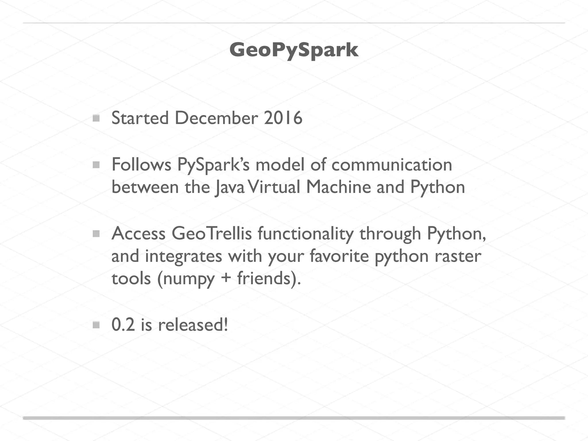 Started December 2016 Follows PySpark’s model of communication between the JavaVirtual Machine and Python Access GeoTrellis functionality through Python, and integrates with your favorite python raster tools (numpy + friends). 0.2 is released! GeoPySpark 