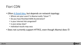 @sufw
Fiori CDN
• Often A Good Idea, but depends on network topology
• Where are your users? Is Akamai really “closer”?
• Do you have Riverbed WAN Acceleration?
• Is your internet link congested?
• Is your proxy slow?
• Individual results may vary
• Does not currently support HTTP/2, even though Akamai does 
 