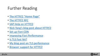 @sufw
Further Reading
• The HTTP/2 “Home Page”
• The HTTP/2 RFC
• SAP Help on HTTP/2
• Nick Yang’s blog post about HTTP/2
• Set up Fiori CDN
• Improving Fiori Performance
• Is TLS Fast Yet?
• My blog post on TLS performance
• Browser support for HTTP/2
 