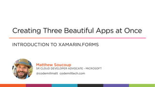 @codemillmatt
@codemillmatt codemilltech.com
SR CLOUD DEVELOPER ADVOCATE - MICROSOFT
Matthew Soucoup
INTRODUCTION TO XAMARIN.FORMS
Creating Three Beautiful Apps at Once
 