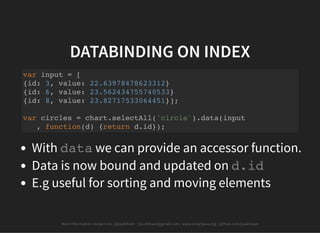 More information contact me: @josdirksen / jos.dirksen@gmail.com / www.smartjava.org / github.com/josdirksen
DATABINDING ON INDEX
With data we can provide an accessor function.
Data is now bound and updated on d.id
E.g useful for sorting and moving elements
var input = [
{id: 3, value: 22.63978478623312}
{id: 6, value: 23.562434755740533}
{id: 8, value: 23.82717533064451}];
var circles = chart.selectAll('circle').data(input
, function(d) {return d.id});
 