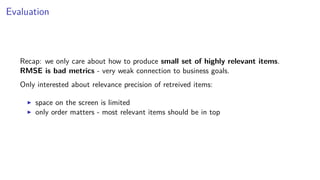 Evaluation
Recap: we only care about how to produce small set of highly relevant items.
RMSE is bad metrics - very weak connection to business goals.
Only interested about relevance precision of retreived items:
space on the screen is limited
only order matters - most relevant items should be in top
 