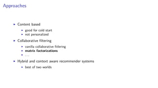 Approaches
Content based
good for cold start
not personalized
Collaborative ﬁltering
vanilla collaborative ﬁtlering
matrix factorizations
. . .
Hybrid and context aware recommender systems
best of two worlds
 