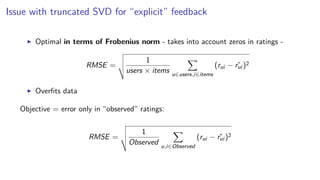 Issue with truncated SVD for “explicit” feedback
Optimal in terms of Frobenius norm - takes into account zeros in ratings -
RMSE =
1
users × items u∈users,i∈items
(rui − ˆrui )2
Overﬁts data
Objective = error only in “observed” ratings:
RMSE =
1
Observed u,i∈Observed
(rui − ˆrui )2
 