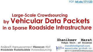 #p2pwifi #groupconnect #beacon #IoT
#roadside #solarbubble #crowdsourcing
Large-Scale Crowdsourcing
maratishe@gmail.com
maratishe.github.io
2017/11/23＠SOCA＠Kanazawa
PDF: bit.do/171123
Zhanikeev Marat
by Vehicular Data Packets
in a Sparse Roadside Infrastructure
Tokyo Univ. of Science
 